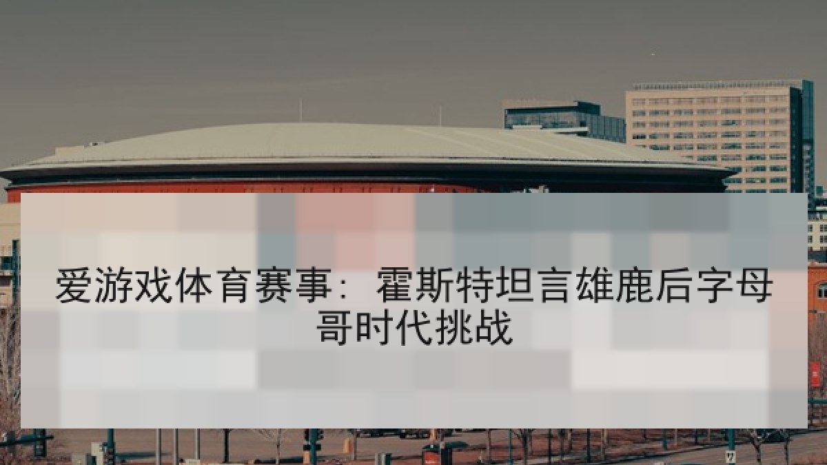 爱游戏体育赛事: 霍斯特坦言雄鹿后字母哥时代挑战 爱游戏体育赛事: 霍斯特坦言雄鹿后字母哥时代挑战